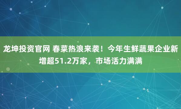 龙坤投资官网 春菜热浪来袭！今年生鲜蔬果企业新增超51.2万家，市场活力满满