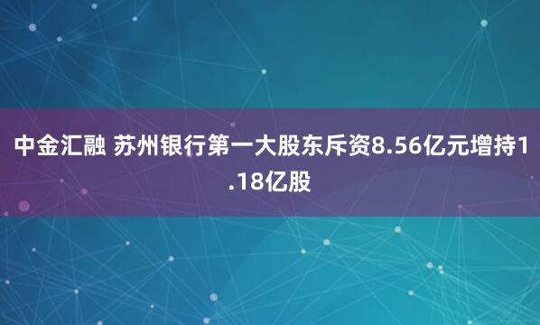 中金汇融 苏州银行第一大股东斥资8.56亿元增持1.18亿股
