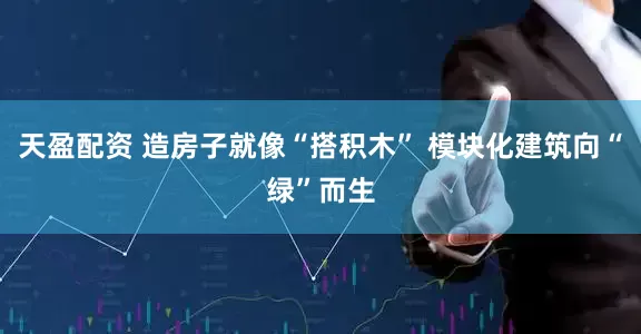 天盈配资 造房子就像“搭积木” 模块化建筑向“绿”而生