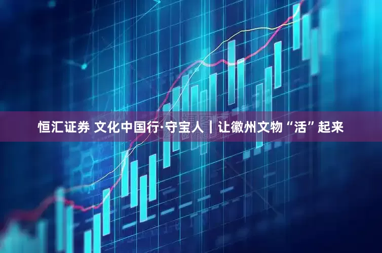 恒汇证券 文化中国行·守宝人｜让徽州文物“活”起来