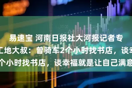 易速宝 河南日报社大河报记者专访读书走红的工地大叔：曾骑车2个小时找书店，谈幸福就是让自己满意