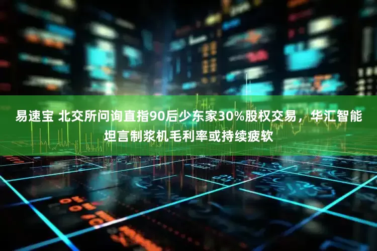 易速宝 北交所问询直指90后少东家30%股权交易，华汇智能坦言制浆机毛利率或持续疲软