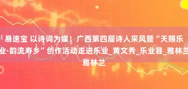 易速宝 以诗词为媒！广西第四届诗人采风暨“天赐乐业·韵流寿乡”创作活动走进乐业_黄文秀_乐业县_雅林兰