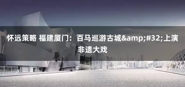 怀远策略 福建厦门：百马巡游古城 上演非遗大戏