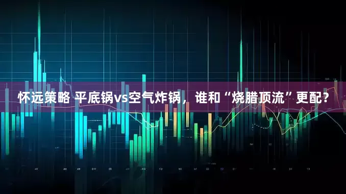 怀远策略 平底锅vs空气炸锅，谁和“烧腊顶流”更配？