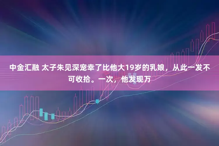 中金汇融 太子朱见深宠幸了比他大19岁的乳娘，从此一发不可收拾。一次，他发现万